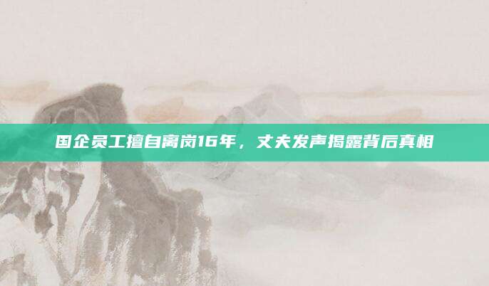 国企员工擅自离岗16年，丈夫发声揭露背后真相