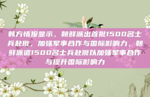 韩方情报显示，朝鲜派出首批1500名士兵赴俄，加强军事合作与国际影响力，朝鲜派遣1500名士兵赴俄以加强军事合作与提升国际影响力