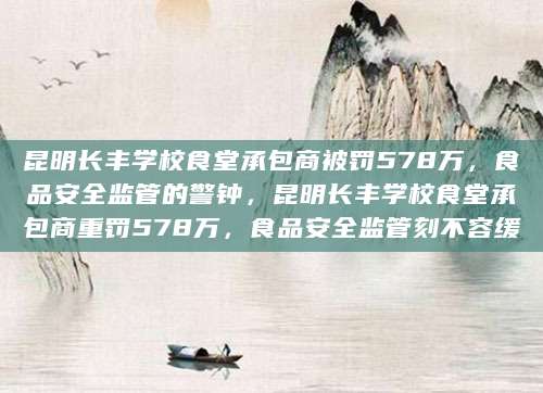 昆明长丰学校食堂承包商被罚578万，食品安全监管的警钟，昆明长丰学校食堂承包商重罚578万，食品安全监管刻不容缓