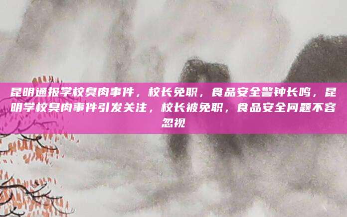 昆明通报学校臭肉事件，校长免职，食品安全警钟长鸣，昆明学校臭肉事件引发关注，校长被免职，食品安全问题不容忽视