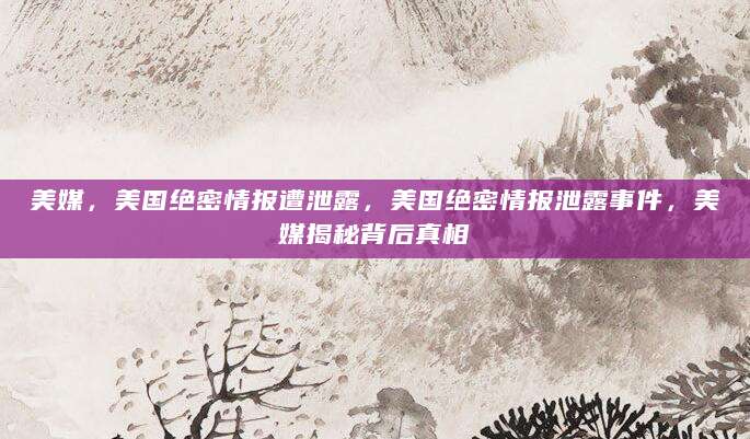 美媒，美国绝密情报遭泄露，美国绝密情报泄露事件，美媒揭秘背后真相