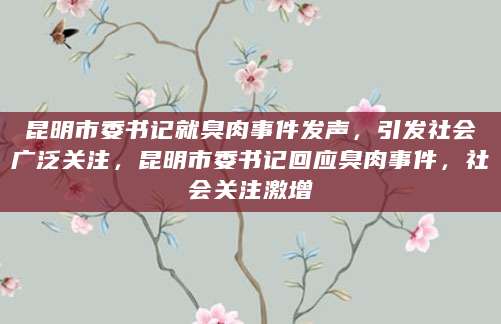 昆明市委书记就臭肉事件发声，引发社会广泛关注，昆明市委书记回应臭肉事件，社会关注激增