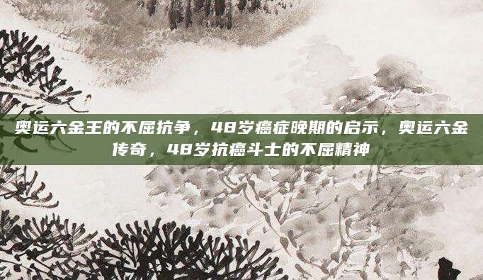 奥运六金王的不屈抗争，48岁癌症晚期的启示，奥运六金传奇，48岁抗癌斗士的不屈精神