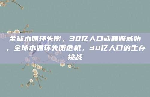 全球水循环失衡，30亿人口或面临威胁，全球水循环失衡危机，30亿人口的生存挑战