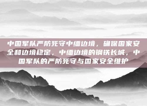 中国军队严防死守中缅边境，确保国家安全和边境稳定，中缅边境的钢铁长城，中国军队的严防死守与国家安全维护