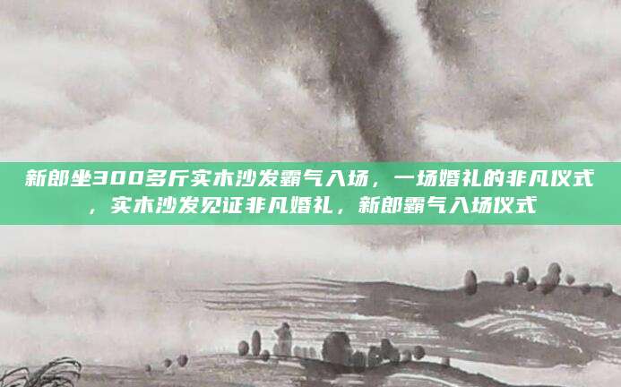 新郎坐300多斤实木沙发霸气入场，一场婚礼的非凡仪式，实木沙发见证非凡婚礼，新郎霸气入场仪式