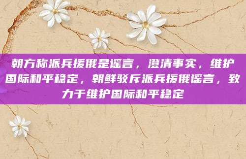 朝方称派兵援俄是谣言，澄清事实，维护国际和平稳定，朝鲜驳斥派兵援俄谣言，致力于维护国际和平稳定