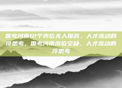 国考河南12个岗位无人报名，人才流动的冷思考，国考河南岗位空缺，人才流动的冷思考