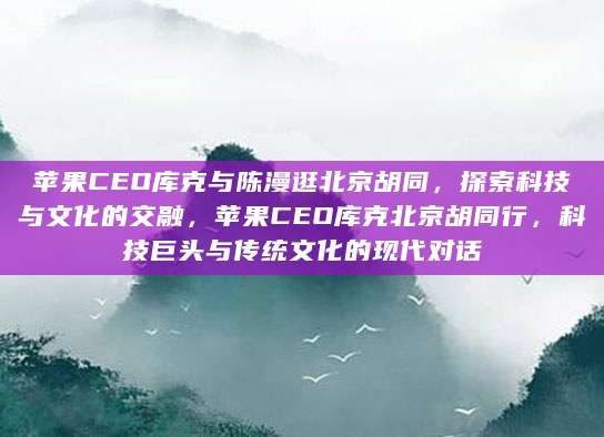 苹果CEO库克与陈漫逛北京胡同，探索科技与文化的交融，苹果CEO库克北京胡同行，科技巨头与传统文化的现代对话