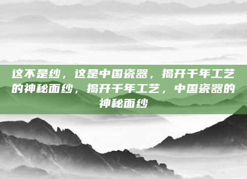 这不是纱，这是中国瓷器，揭开千年工艺的神秘面纱，揭开千年工艺，中国瓷器的神秘面纱