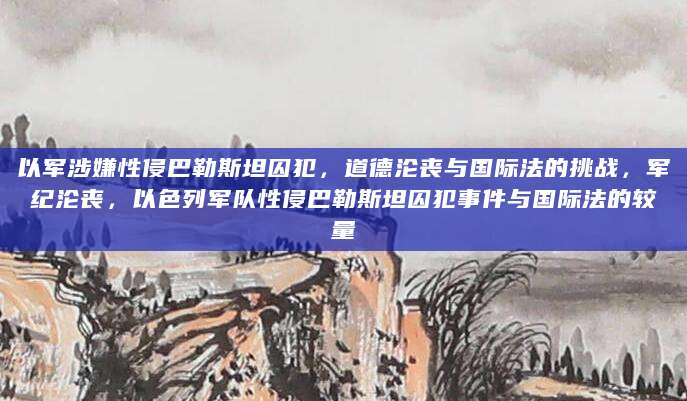 以军涉嫌性侵巴勒斯坦囚犯，道德沦丧与国际法的挑战，军纪沦丧，以色列军队性侵巴勒斯坦囚犯事件与国际法的较量