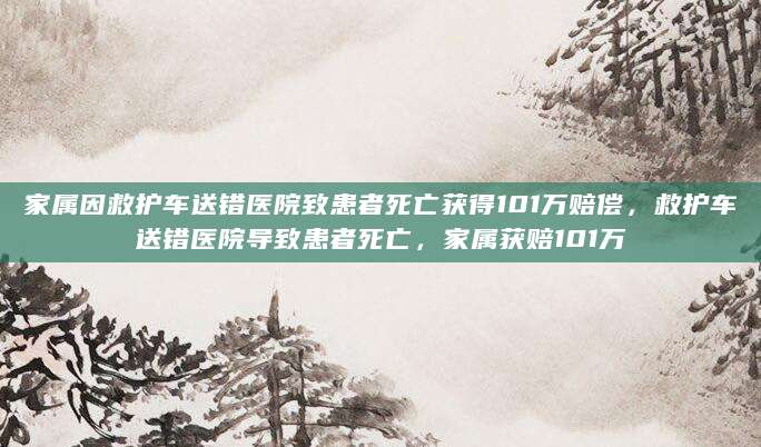 家属因救护车送错医院致患者死亡获得101万赔偿，救护车送错医院导致患者死亡，家属获赔101万