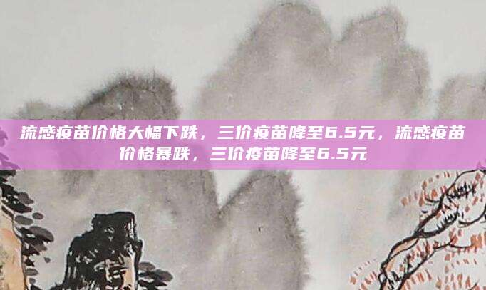 流感疫苗价格大幅下跌，三价疫苗降至6.5元，流感疫苗价格暴跌，三价疫苗降至6.5元