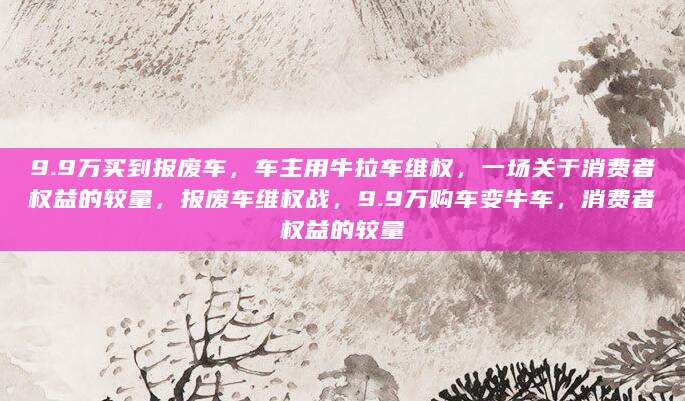 9.9万买到报废车，车主用牛拉车维权，一场关于消费者权益的较量，报废车维权战，9.9万购车变牛车，消费者权益的较量