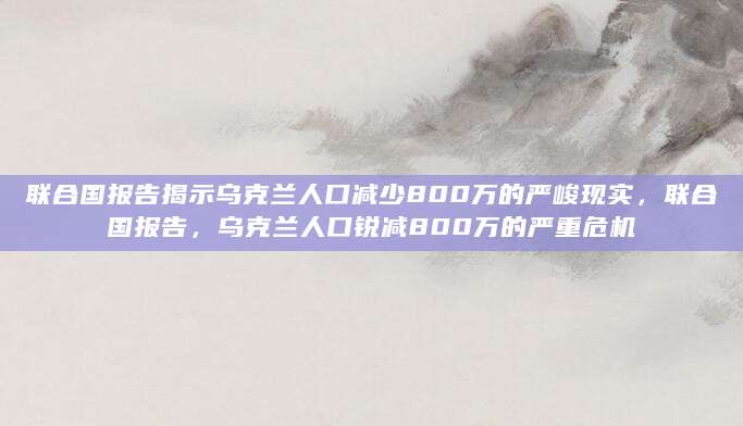 联合国报告揭示乌克兰人口减少800万的严峻现实，联合国报告，乌克兰人口锐减800万的严重危机