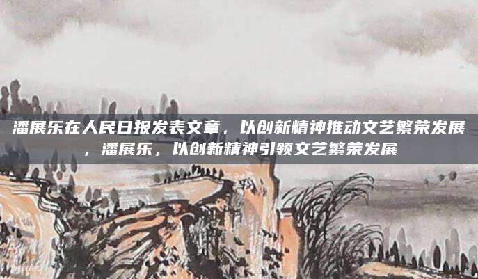 潘展乐在人民日报发表文章，以创新精神推动文艺繁荣发展，潘展乐，以创新精神引领文艺繁荣发展