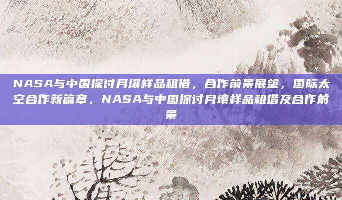 NASA与中国探讨月壤样品租借，合作前景展望，国际太空合作新篇章，NASA与中国探讨月壤样品租借及合作前景