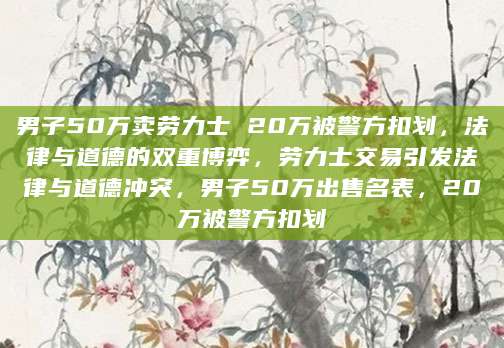 男子50万卖劳力士 20万被警方扣划，法律与道德的双重博弈，劳力士交易引发法律与道德冲突，男子50万出售名表，20万被警方扣划