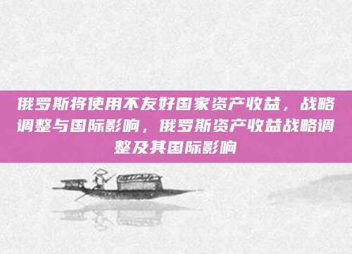 俄罗斯将使用不友好国家资产收益，战略调整与国际影响，俄罗斯资产收益战略调整及其国际影响