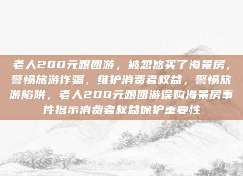 老人200元跟团游，被忽悠买了海景房，警惕旅游诈骗，维护消费者权益，警惕旅游陷阱，老人200元跟团游误购海景房事件揭示消费者权益保护重要性