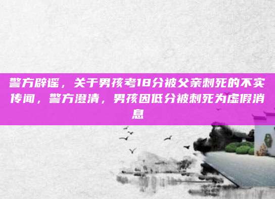 警方辟谣，关于男孩考18分被父亲刺死的不实传闻，警方澄清，男孩因低分被刺死为虚假消息