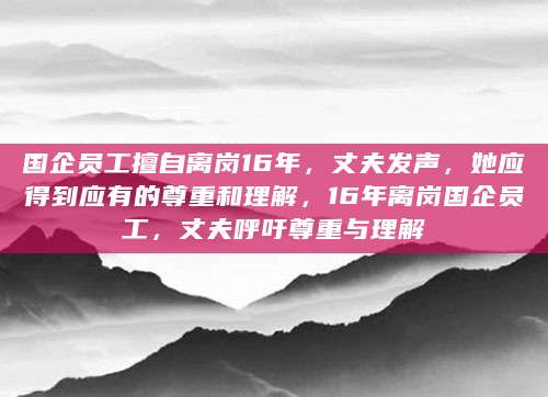 国企员工擅自离岗16年，丈夫发声，她应得到应有的尊重和理解，16年离岗国企员工，丈夫呼吁尊重与理解