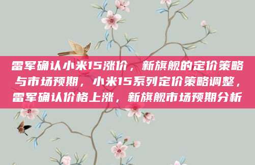 雷军确认小米15涨价，新旗舰的定价策略与市场预期，小米15系列定价策略调整，雷军确认价格上涨，新旗舰市场预期分析