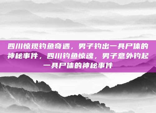 四川惊现钓鱼奇遇，男子钓出一具尸体的神秘事件，四川钓鱼惊魂，男子意外钓起一具尸体的神秘事件