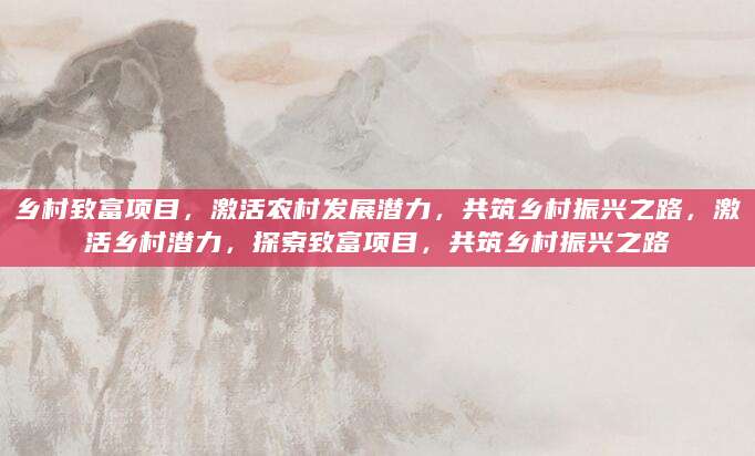 乡村致富项目，激活农村发展潜力，共筑乡村振兴之路，激活乡村潜力，探索致富项目，共筑乡村振兴之路