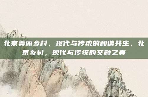 北京美丽乡村，现代与传统的和谐共生，北京乡村，现代与传统的交融之美