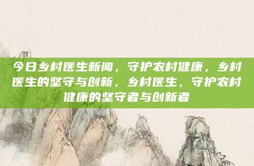 今日乡村医生新闻，守护农村健康，乡村医生的坚守与创新，乡村医生，守护农村健康的坚守者与创新者