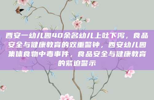 西安一幼儿园40余名幼儿上吐下泻，食品安全与健康教育的双重警钟，西安幼儿园集体食物中毒事件，食品安全与健康教育的紧迫警示