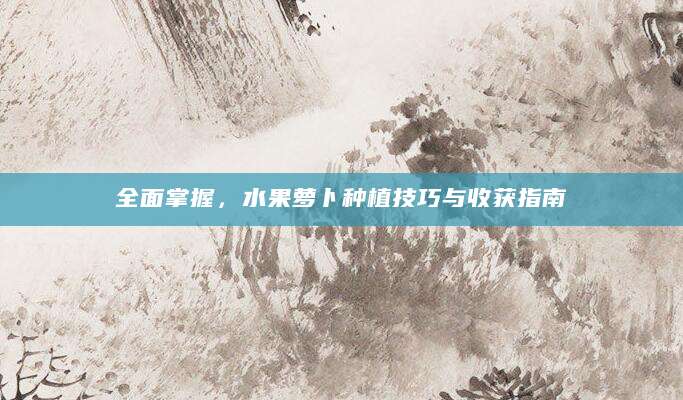 全面掌握，水果萝卜种植技巧与收获指南