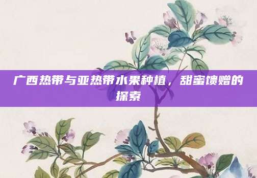 广西热带与亚热带水果种植，甜蜜馈赠的探索