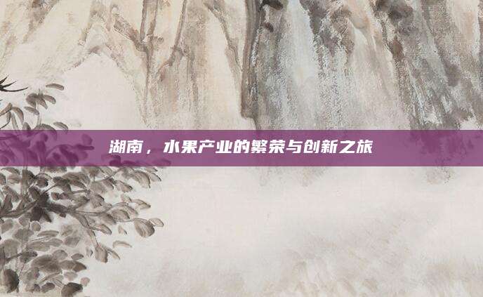 湖南，水果产业的繁荣与创新之旅