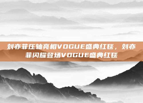 刘亦菲压轴亮相VOGUE盛典红毯，刘亦菲闪耀登场VOGUE盛典红毯