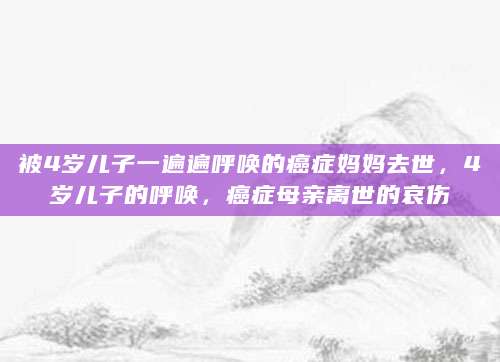 被4岁儿子一遍遍呼唤的癌症妈妈去世，4岁儿子的呼唤，癌症母亲离世的哀伤