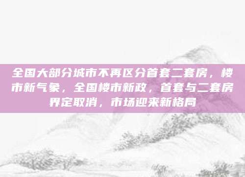 全国大部分城市不再区分首套二套房，楼市新气象，全国楼市新政，首套与二套房界定取消，市场迎来新格局