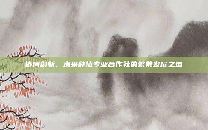 协同创新，水果种植专业合作社的繁荣发展之道