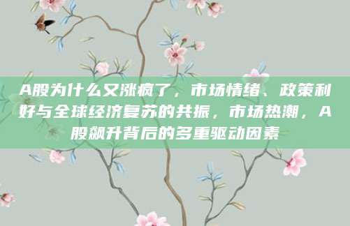 A股为什么又涨疯了，市场情绪、政策利好与全球经济复苏的共振，市场热潮，A股飙升背后的多重驱动因素