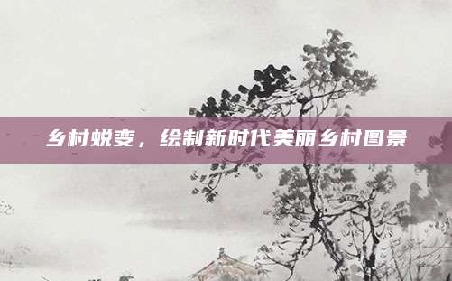 乡村蜕变，绘制新时代美丽乡村图景